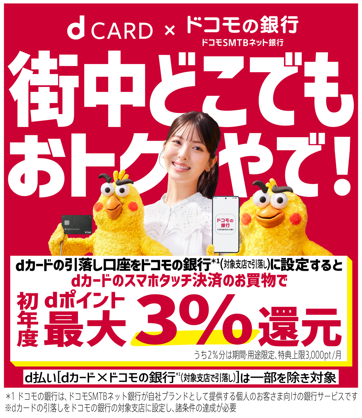 dCARD×ドコモの銀行 街中どこでもおトクやで！ dカードの引落し口座をドコモの銀行（対象支店で引落し）に設定するとdカードのスマホタッチ決済のお買物でdポイント初年度最大3％還元 うち2％分は期間・用途限定 特典上限3,000pt／月 d払い[dカード×ドコモの銀行（対象支店で引落し）]は一部を除き対象 ＊1 ドコモの銀行は、ドコモSMTBネット銀行が自社ブランドとして提供する個人のお客さま向けの銀行サービスです ※ dカードの引落しをドコモの銀行の対象支店に設定し、諸条件の達成が必要